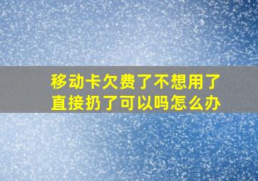 移动卡欠费了不想用了直接扔了可以吗怎么办