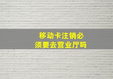 移动卡注销必须要去营业厅吗