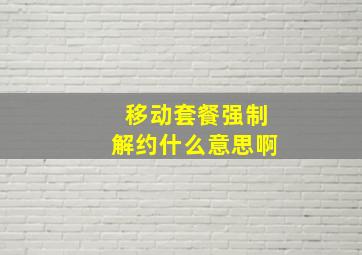 移动套餐强制解约什么意思啊