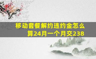 移动套餐解约违约金怎么算24月一个月交238