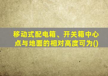 移动式配电箱、开关箱中心点与地面的相对高度可为()