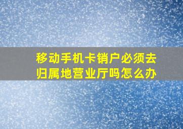 移动手机卡销户必须去归属地营业厅吗怎么办