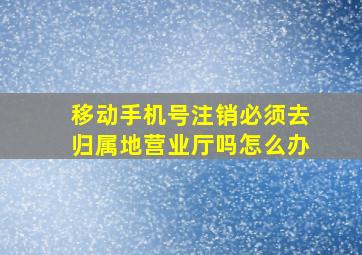 移动手机号注销必须去归属地营业厅吗怎么办