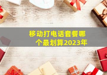 移动打电话套餐哪个最划算2023年