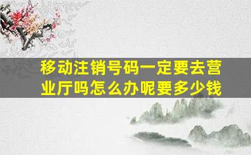 移动注销号码一定要去营业厅吗怎么办呢要多少钱