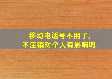 移动电话号不用了,不注销对个人有影响吗