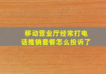 移动营业厅经常打电话推销套餐怎么投诉了