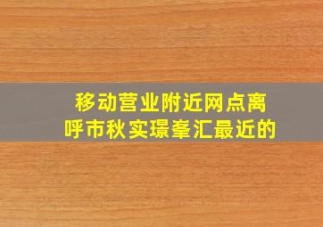 移动营业附近网点离呼市秋实璟峯汇最近的