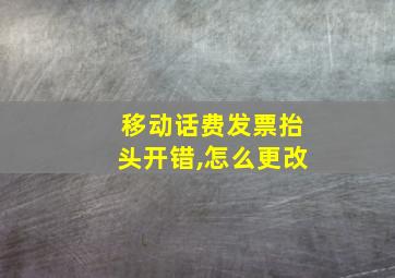 移动话费发票抬头开错,怎么更改