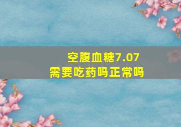 空腹血糖7.07需要吃药吗正常吗