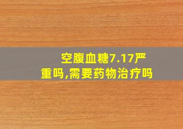 空腹血糖7.17严重吗,需要药物治疗吗