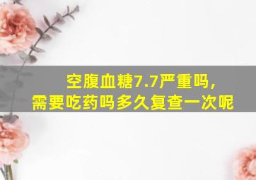 空腹血糖7.7严重吗,需要吃药吗多久复查一次呢