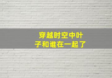 穿越时空中叶子和谁在一起了