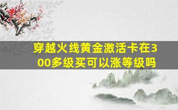 穿越火线黄金激活卡在300多级买可以涨等级吗