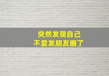 突然发现自己不爱发朋友圈了