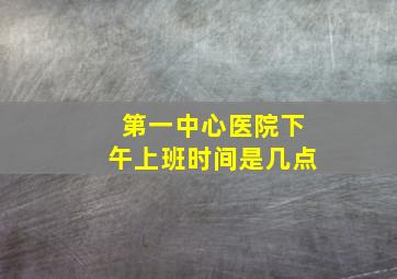 第一中心医院下午上班时间是几点