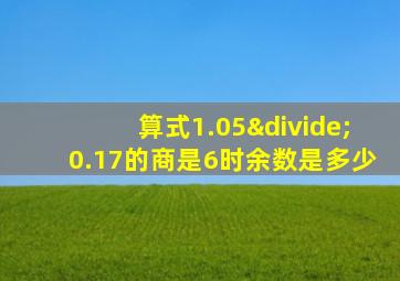 算式1.05÷0.17的商是6时余数是多少