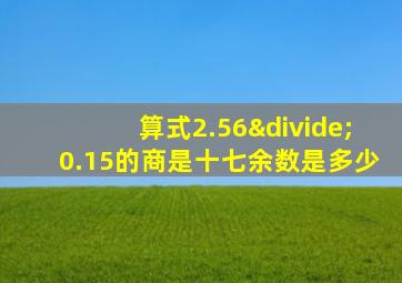 算式2.56÷0.15的商是十七余数是多少