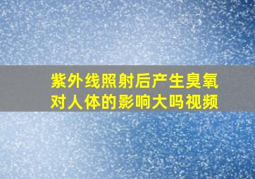 紫外线照射后产生臭氧对人体的影响大吗视频