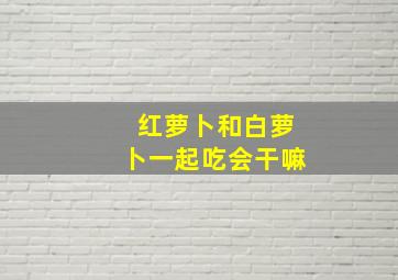 红萝卜和白萝卜一起吃会干嘛