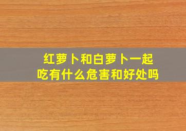 红萝卜和白萝卜一起吃有什么危害和好处吗