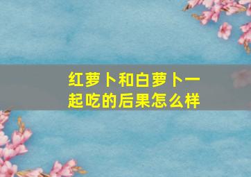 红萝卜和白萝卜一起吃的后果怎么样