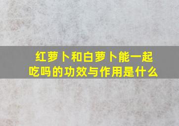 红萝卜和白萝卜能一起吃吗的功效与作用是什么