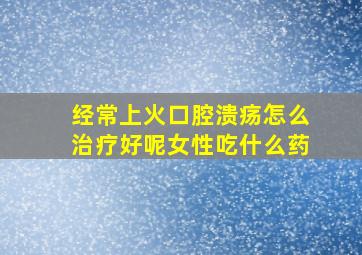 经常上火口腔溃疡怎么治疗好呢女性吃什么药