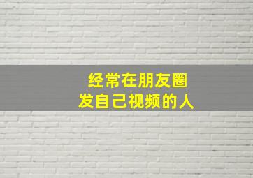 经常在朋友圈发自己视频的人