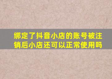 绑定了抖音小店的账号被注销后小店还可以正常使用吗