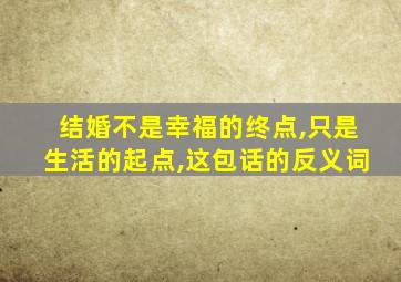 结婚不是幸福的终点,只是生活的起点,这包话的反义词