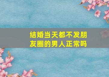 结婚当天都不发朋友圈的男人正常吗