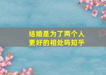 结婚是为了两个人更好的相处吗知乎