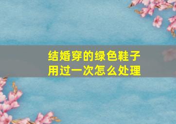 结婚穿的绿色鞋子用过一次怎么处理