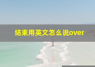 结束用英文怎么说over