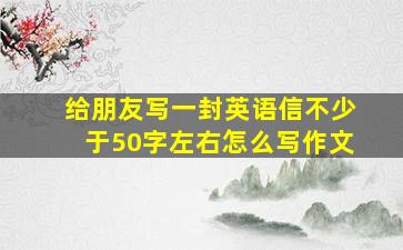 给朋友写一封英语信不少于50字左右怎么写作文