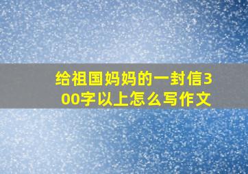 给祖国妈妈的一封信300字以上怎么写作文