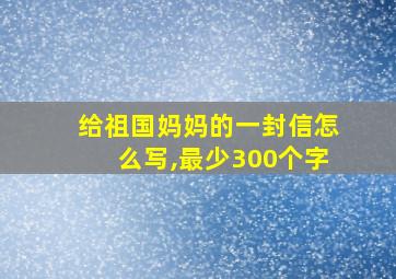 给祖国妈妈的一封信怎么写,最少300个字