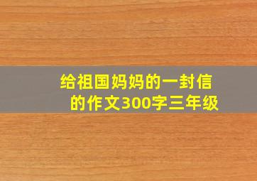 给祖国妈妈的一封信的作文300字三年级