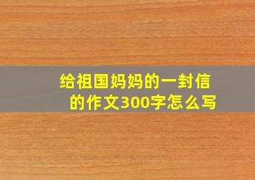 给祖国妈妈的一封信的作文300字怎么写