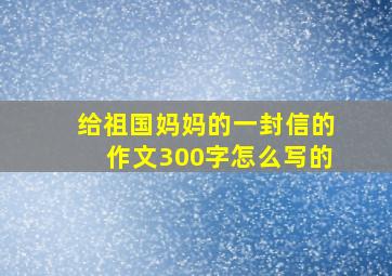 给祖国妈妈的一封信的作文300字怎么写的