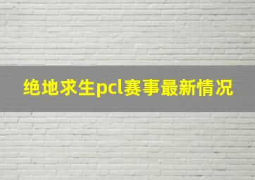 绝地求生pcl赛事最新情况