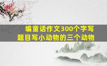 编童话作文300个字写题目写小动物的三个动物