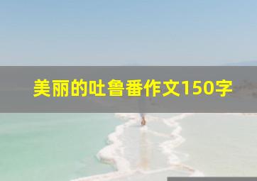 美丽的吐鲁番作文150字