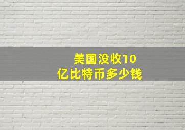 美国没收10亿比特币多少钱