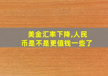 美金汇率下降,人民币是不是更值钱一些了