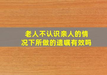 老人不认识亲人的情况下所做的遗嘱有效吗