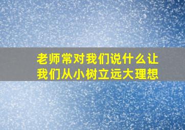 老师常对我们说什么让我们从小树立远大理想