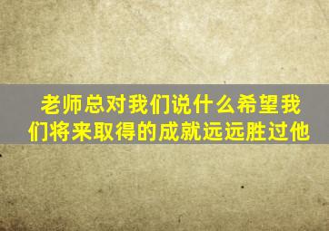 老师总对我们说什么希望我们将来取得的成就远远胜过他