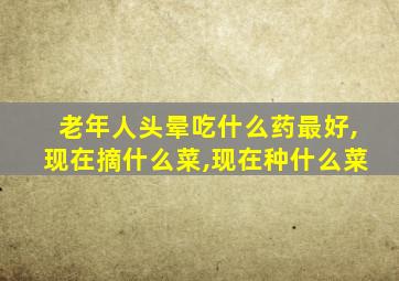 老年人头晕吃什么药最好,现在摘什么菜,现在种什么菜